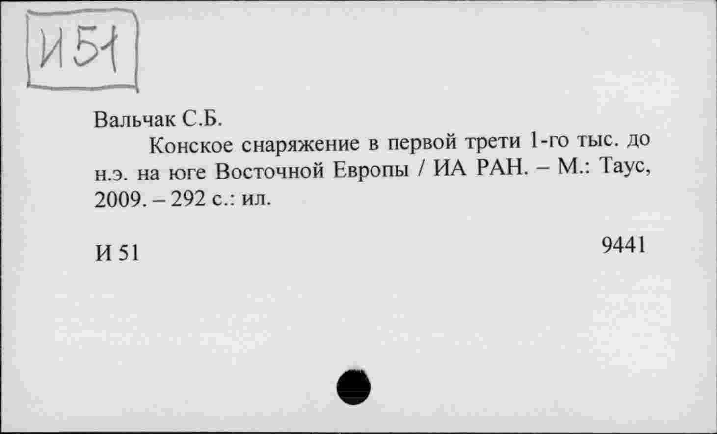 ﻿1 '—__---------------------------------------------------------------------
Вальчак С.Б.
Конское снаряжение в первой трети 1-го тыс. до н.э. на юге Восточной Европы / ИА РАН. - М.: Таус, 2009.-292 с.: ил.
И51
9441